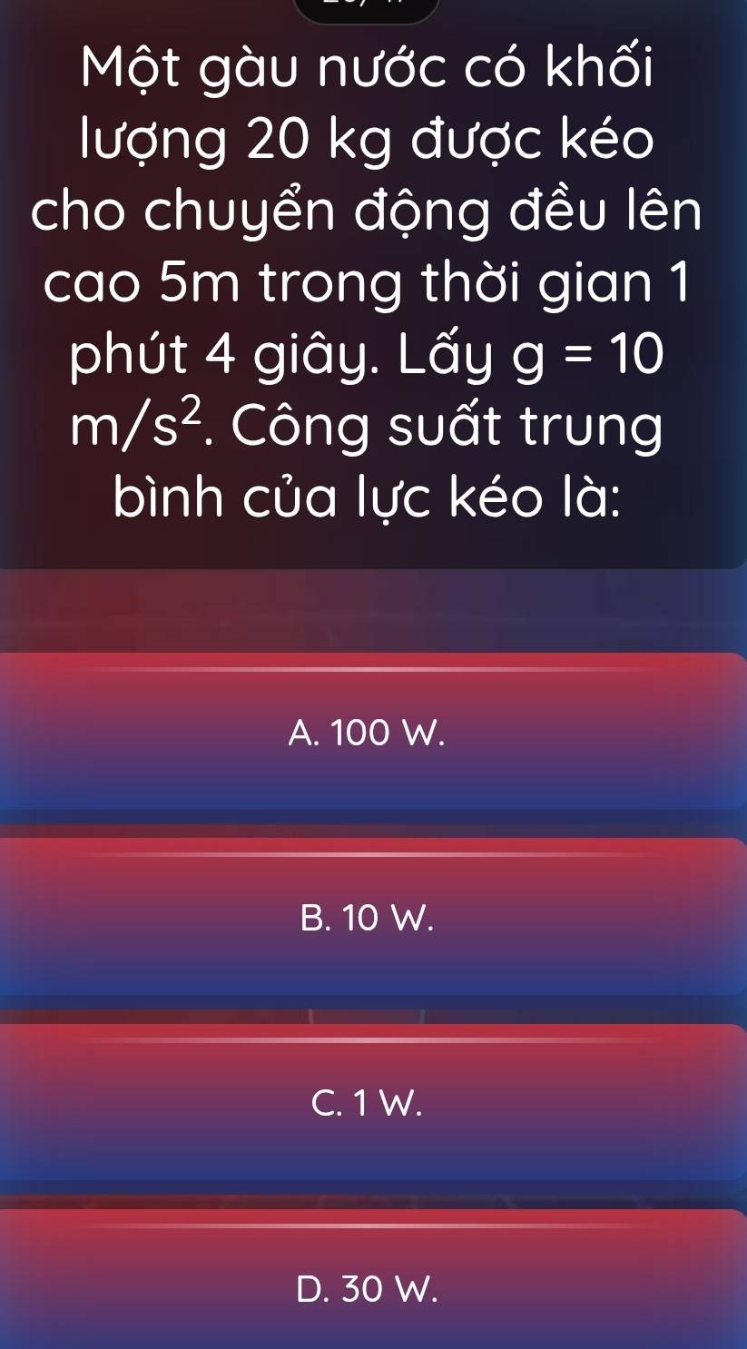 Một gàu nước có khối
lượng 20 kg được kéo
cho chuyển động đều lên
cao 5m trong thời gian 1
phút 4 giây. Lấy g=10
m/s^2 *. Công suất trung
bình của lực kéo là:
A. 100 W.
B. 10 W.
C. 1 W.
D. 30 W.