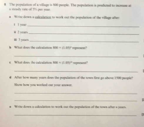 The population of a village is 800 people. The population is predicted to increase at 
a steady rate of 5% per year. 
a Write down a calculation to work out the population of the village after: 
i l year _ 
i 2 years _
3 years _ 
b What does the calculation 800* (1.05)^4 represcnt? 
_ 
e What does the calculation 800* (1.05)^10 represent? 
_ 
d After how many years does the population of the town first go above 1500 people? 
Show how you worked out your answer. 
_ 
_ 
e Write down a calculation to work out the population of the town after = years. 
_ 
p