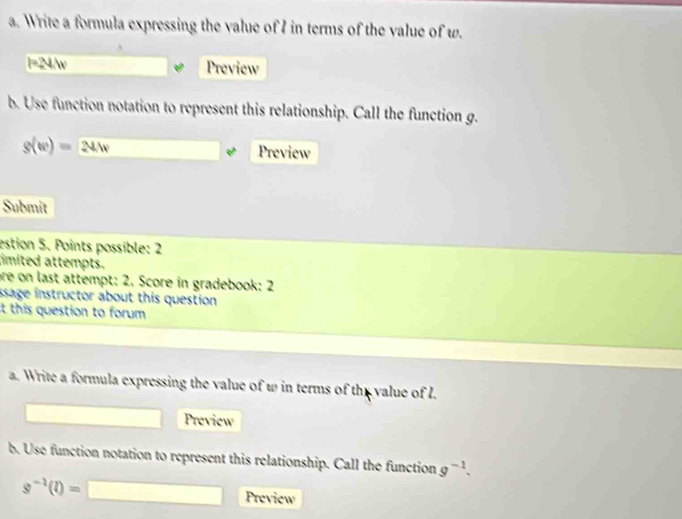 Write a formula expressing the value of I in terms of the value of w.
l=24/w Preview 
b. Use function notation to represent this relationship. Call the function g.
s(w)=241v
Preview 
Submit 
estion 5. Points possible: 2 
imited attempts. 
ore on last attempt: 2. Score in gradebook: 2 
ssage instructor about this question 
it this question to forum . 
a. Write a formula expressing the value of w in terms of the value of I. 
Preview 
b. Use function notation to represent this relationship. Call the function g^(-1).
s^(-1)(l)=□ Preview