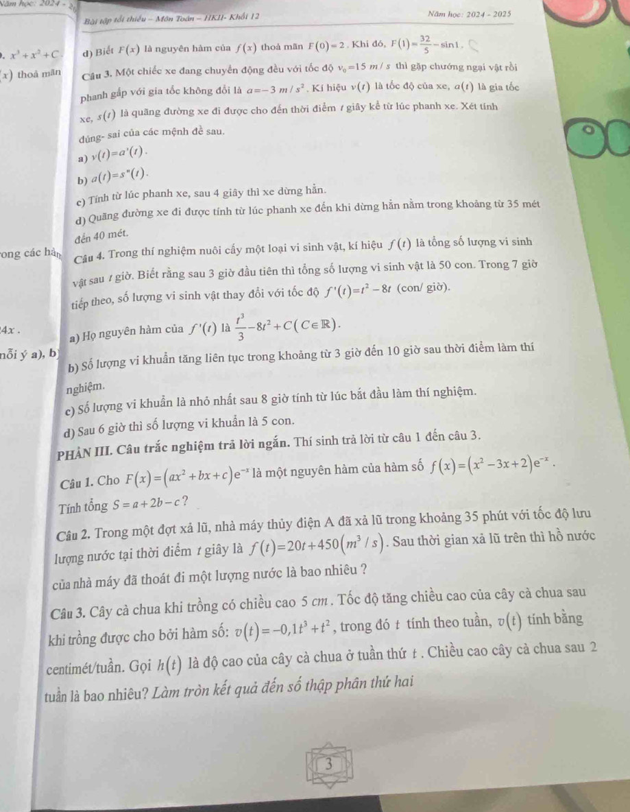 Năm học 2024· 2c Năm học: 2024 - 2025
Bài tập tối thiếu - Môn Toán - HKII- Khối 12
x^3+x^2+C d) Biết F(x) là nguyên hàm của f(x) thoả mãn F(0)=2. Khi đó, F(1)= 32/5 -sin 1.
(x) thoà mãn Câu 3. Một chiếc xe đang chuyển động đều với tốc độ v_0=15m/s thì gặp chướng ngại vật rồi
phanh gấp với gia tốc không đổi là a=-3m/s^2. Kí hiệu v(t) là tốc độ của xe, α(t) là gia tốc
xe, s(t) l là quãng đường xe đi được cho đến thời điểm / giây kể từ lúc phanh xe. Xét tính
đúng- sai của các mệnh đề sau.
a) v(t)=a'(t).
b) a(t)=s^n(t).
c) Tính từ lúc phanh xe, sau 4 giây thì xe dừng hằn.
d) Quãng đường xe đi được tính từ lúc phanh xe đến khi dừng hằn nằm trong khoảng từ 35 mét
đến 40 mét.
ong các hàn Câu 4. Trong thí nghiệm nuôi cấy một loại vi sinh vật, kí hiệu f(t) là tổng số lượng vi sinh
vật sau / giờ. Biết rằng sau 3 giờ đầu tiên thì tổng số lượng vi sinh vật là 50 con. Trong 7 giờ
tiếp theo, số lượng vi sinh vật thay đổi với tốc độ f'(t)=t^2-8t (con/ giờ).
4x . f'(t) là  t^3/3 -8t^2+C(C∈ R).
a) Họ nguyên hàm của
nỗi ý a), b
b) Số lượng vi khuần tăng liên tục trong khoảng từ 3 giờ đến 10 giờ sau thời điểm làm thí
nghiệm.
c) Số lượng vi khuẩn là nhỏ nhất sau 8 giờ tính từ lúc bắt đầu làm thí nghiệm.
d) Sau 6 giờ thì số lượng vi khuẩn là 5 con.
PHÀN III. Câu trắc nghiệm trả lời ngắn. Thí sinh trả lời từ câu 1 đến câu 3.
Câu 1. Cho F(x)=(ax^2+bx+c)e^(-x) là một nguyên hàm của hàm số f(x)=(x^2-3x+2)e^(-x).
Tính tổng S=a+2b-c ?
Câu 2. Trong một đợt xả lũ, nhà máy thủy điện A đã xả lũ trong khoảng 35 phút với tốc độ lưu
lượng nước tại thời điểm 1 giây là f(t)=20t+450(m^3/s). Sau thời gian xả lũ trên thì hồ nước
của nhà máy đã thoát đi một lượng nước là bao nhiêu ?
Câu 3. Cây cà chua khi trồng có chiều cao 5 cm . Tốc độ tăng chiều cao của cây cà chua sau
khi trồng được cho bởi hàm số: v(t)=-0,1t^3+t^2 , trong đó t tính theo tuần, v(t) tính bằng
centimét/tuần. Gọi h(t) là độ cao của cây cà chua ở tuần thứ ± . Chiều cao cây cà chua sau 2
tuần là bao nhiêu? Làm tròn kết quả đến số thập phân thứ hai
3