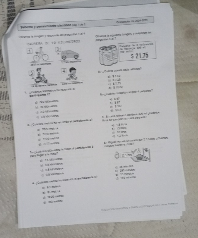 Saberes y gensamiento científico pág, 1 de 2 Cicbescolar mx 2024-2025
Observa la siguiente imagen, y responde las
Cbsería la imagen y responde las preguntas 1 l 4
Carrera de 10 Kilcmeiros areguntas 5 al 7
Paquete de 3 refrescos
7 2
: de Nazanja 400 ml Por salo
1600 n receées * * en recaírcos $ 21.75
4
S.- ¿Cuánio cuesta cada refresco?
a) $ 7.50
1/4 de carrera recómíida 138 un recomces b) $ 7.25
*  Cuántos klámetros ha recomdo el d》 $ 10.80 c) $ 7.75
participante '
a) 360 dómeiros 6-  ¿Cuánto costaría comprar 4 paquetes?
a) $ 87
b) 36 klámetras 2) 5 97
c1 $ 107
c) 30 dámetros
d) 3.6 klámetros d) $ 5.4
2. ¿Cuários metros ha recorido el participante 2? 7.- Si cada refresco contiene 400 mi ¿ Cuánios
liltros se compran en cada paquete
a) 7070 maires a) 1.5 ltros
2) 7270 neiros b) 15 litros
c) 7700 metros c) 12 ltrcs d) 1.2 ltres
d) 7777 meiros
3- ¿Cuánios clómetros le faitan al participante 3 8.- Miguel homeo un pastel por 2.5 horas ¿Cuántos
minutos fueron en total?
para legar a 'a meta?
2.5 hrs
a) 7.5 clémetros
(2) 8.5./klametres
c) 9.5 klómetros a) 25 minutes
d 9.6 kámetros b) 250 minutos
4. ¿ Cuántos metros ha recorrido el participante 47 d) 150 minutos c) 15 minutos
a)) 9.$ meiros
2) 95 meiros
c) 9500 metros
( $50 meiros
CUAUACIÓN TRIAESTRAL & GRADO OILOESCOLARVIN |, Tercer Trmestre