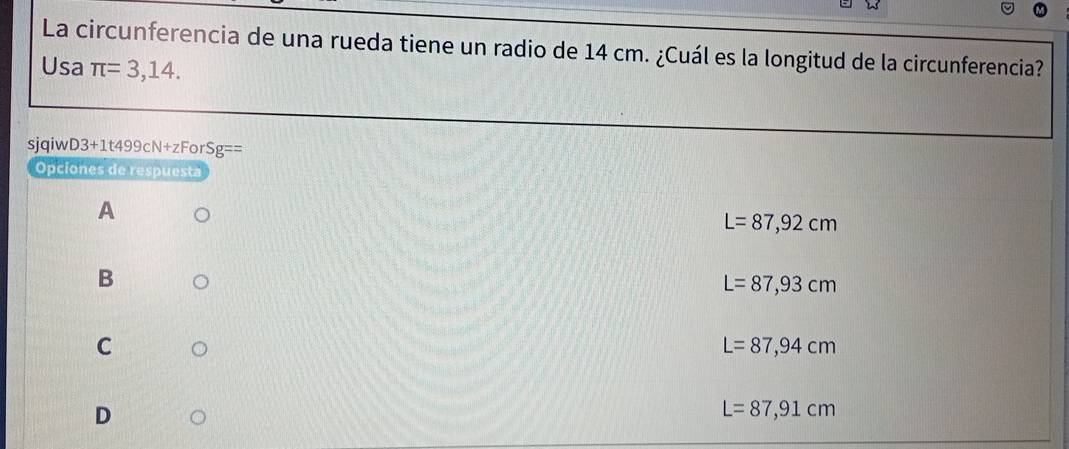 La circunferencia de una rueda tiene un radio de 14 cm. ¿Cuál es la longitud de la circunferencia?
Usa π =3,14. 
sjqiw D3+1t499cN+zF rSg==
Opciones de respuesta
A
L=87,92cm
B
L=87,93cm
C
L=87,94cm
D
L=87,91cm