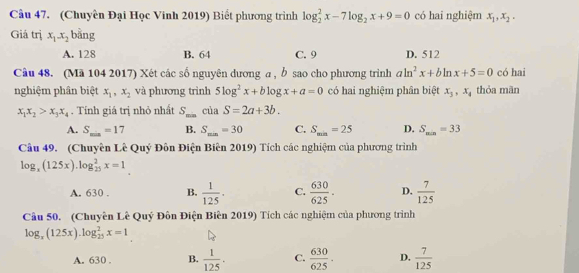 (Chuyên Đại Học Vinh 2019) Biết phương trình log _2^(2x-7log _2)x+9=0 có hai nghiệm x_1, x_2. 
Giá trị x_1-x_2 bằng
A. 128 B. 64 C. 9 D. 512
Câu 48. (Mã 104 2017) Xét các số nguyên dương a , b sao cho phương trình aln^2x+bln x+5=0 có hai
nghiệm phân biệt x_1, x_2 và phương trình 5log^2x+blog x+a=0 có hai nghiệm phân biệt x_3, x_4 thỏa mãn
x_1x_2>x_3x_4. Tính giá trị nhỏ nhất S_minciaS=2a+3b.
A. S_min=17 B. S_min=30 C. S_min=25 D. S_min=33
Câu 49. (Chuyên Lê Quý Đôn Điện Biên 2019) Tích các nghiệm của phương trình
log _x(125x).log _(25)^2x=1
A. 630. B.  1/125 . C.  630/625 . D.  7/125 
Câu 50. (Chuyên Lê Quý Đôn Điện Biên 2019) Tích các nghiệm của phương trình
log _x(125x).log _(25)^2x=1
A. 630. B.  1/125 . C.  630/625 . D.  7/125 