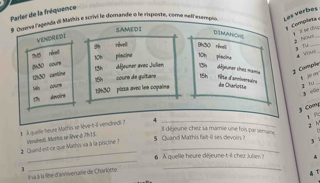 Parler de la fréquence 
9 Osserva l'agenda di Mathis e scrivi le domande o le risposte, come nell'esempio. 
Les verbes 
SAMEDI 
1 Completa 
VENDREDI 
DIMANCHE 
1 ll se disp 
2 Nous_ 
9h réveil 9h30 révell 
3 Tu_ 
7h15 réveil
10h 10h piscine
8h30 cours piscine
4 Vous 
13h déjeuner avec Julien 13h déjeuner chez mamie 2 Comple
12h30 cantine
15h
15h cours de guitare fête d'anniversaire
1 je m
14h cours de Charlotte
19h30 pizza avec les copains
2 tu_
17h devoirs 
3 elle 
3 Comp 
1 Pc 
1 A quelle heure Mathis se lève-t-il vendredi ? 4_
2 M
Il déjeune chez sa mamie une fois par semaine. 
Vendredi, Mathis se lève à 7h15. 
5 Quand Mathis fait-il ses devoirs ? 
2 Quand est-ce que Mathis va à la piscine ?_ 
3 
_ 
_ 
6 À quelle heure déjeune-t-il chez Julien ? A 
3 
Il va à la fête d'anniversaire de Charlotte. 
_
4 T