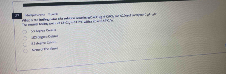 What is the boiling point of a solution containing 0.600 kg of CHCl_3 and 42.0 g of eucalyptol C_10H_18O ?
The normal boiling point of CHCl_3 is 61.2°C with a Kb of 3.63°C/m
63 degree Celsius
103 degree Celsius
83 degree Celsius
None of the above