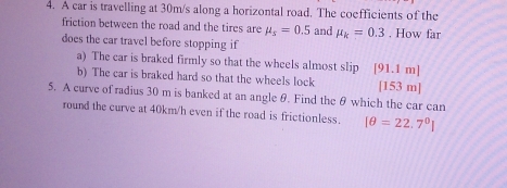 A car is travelling at 30m/s along a horizontal road. The coefficients of the 
friction between the road and the tires are mu _s=0.5 and mu _k=0.3. How far 
does the car travel before stopping if 
a) The car is braked firmly so that the wheels almost slip [ 91.1 m]
b) The car is braked hard so that the wheels lock [ 153 m ] 
5. A curve of radius 30 m is banked at an angle θ. Find the θ which the car can 
round the curve at 40km/h even if the road is frictionless. [θ =22.7°]