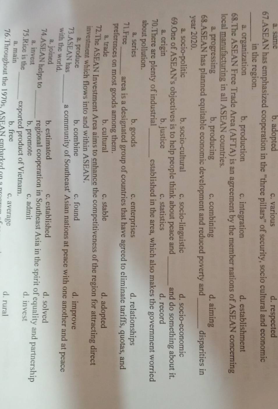 a. same b. adopted c. various d. respected
67.ASEAN has emphasized cooperation in the "three pillars" of security, socio cultural and economic
_in the region.
a. organization b. production c. integration d. establishment
68.The ASEAN Free Trade Area (AFTA) is an agreement by the member nations of ASEAN concerning
local manufacturing in all ASEAN countries.
a. progressing b. producing c. combining d. aiming
68.ASEAN has planned equitable economic development and reduced poverty and _disparities in
year 2020.
a. socio-politic b. socio-cultural c. socio-linguistic d. socio-economic
69.One of ASEAN's objectives is to help people think about peace and_ and do something about it.
a. origin b. justice c. statistics d. record
70.There are plenty of industrial_ established in the area, which also makes the government worried
about pollution.
a. series b. goods c. enterprises d. relationships
71.Free_ area is a designated group of countries that have agreed to eliminate tariffs, quotas, and
preferences on most goods among them.
a. trade b. cultural c. stable d. adopted
72.The ASEAN Investment Area aims to enhance the competitiveness of the region for attracting direct
investment which flows into and within ASEAN.
a. produce b. combine c. found d. improve
73.ASEAN has
_a community of Southeast' Asian nations at peace with one another and at peace
with the world.
b. estimated
a. joined c. established d. solved
74.ASEAN helps to
_regional cooperation in Southeast Asia in the spirit of equality and partnership
a. invest c. admit d. invest
b. promote
75.Rice is the
_exported product of Vietnam.
b. free
a. main c. average d. rural
76. Throughout the 1970s, ASEAN embarked on a pr