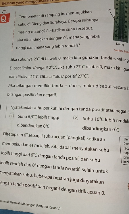 Besaran yang menggunakan
Termometer di samping ini menunjukkan 
suhu di Dieng dan Surabaya. Berapa suhunya
masing-masing? Perhatikan suhu tersebut. 
n
Jika dibandingkan dengan 0° , mana yang lebih0
tinggi dan mana yang lebih rendah?
Sumber: Dol
Jika suhunya 2°C di bawah 0, maka kita gunakan tanda -, sehing
Dibaca “minus/negatif 2°C' ' Jika suhu 27°C di atas 0, maka kita gur
dan ditulis +27°C. Dibaca “plus/ positif 27°C^(wedge)
Jika bilangan memiliki tanda + dan -, maka disebut secara b
bilangan positif dan negatif.
Nyatakanlah suhu berikut ini dengan tanda positif atau negatif
(1) Suhu 6,5°C lebih tinggi (2) Suhu 10°C lebih rendah
dibandingkan 0°C dibandingkan 0°C
Ditetapkan 0° sebagai suhu acuan (pangkal) ketika air Der
O se
membeku dan es meleleh. Kita dapat menyatakan suhu (acl
dap
lebih tinggi dari 0°C dengan tanda positif, dan suhu keci bilar
lebih rendah dari 0° dengan tanda negatif. Selain untuk
menyatakan suhu, beberapa besaran juga dinyatakan
engan tanda positif dan negatif dengan titik acuan 0.
a untuk Sekolah Menengah Pertama Kelas VII