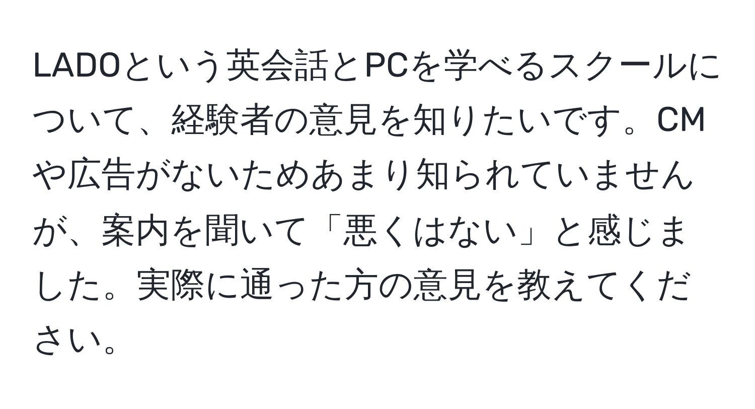 LADOという英会話とPCを学べるスクールについて、経験者の意見を知りたいです。CMや広告がないためあまり知られていませんが、案内を聞いて「悪くはない」と感じました。実際に通った方の意見を教えてください。