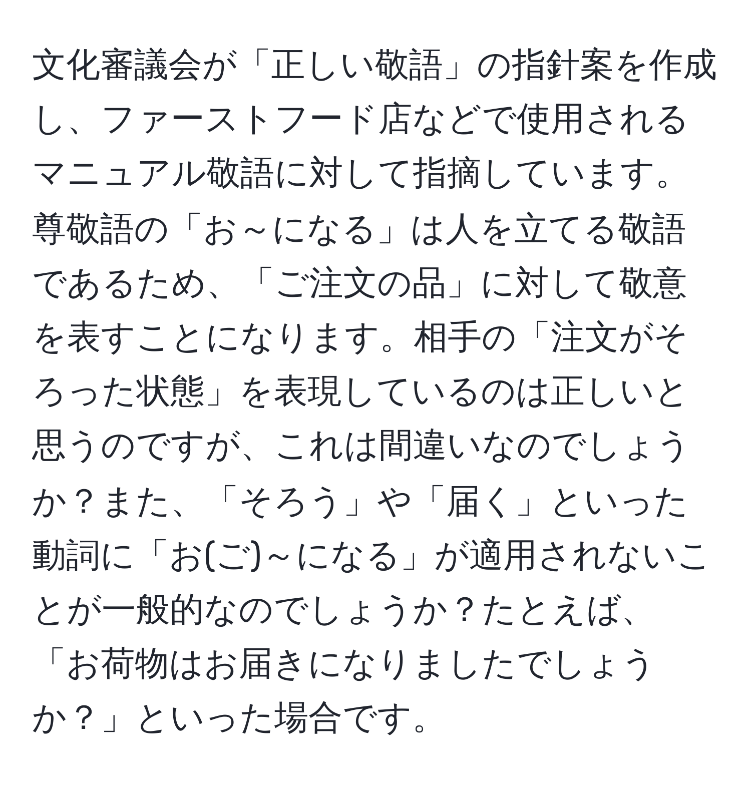 文化審議会が「正しい敬語」の指針案を作成し、ファーストフード店などで使用されるマニュアル敬語に対して指摘しています。尊敬語の「お～になる」は人を立てる敬語であるため、「ご注文の品」に対して敬意を表すことになります。相手の「注文がそろった状態」を表現しているのは正しいと思うのですが、これは間違いなのでしょうか？また、「そろう」や「届く」といった動詞に「お(ご)～になる」が適用されないことが一般的なのでしょうか？たとえば、「お荷物はお届きになりましたでしょうか？」といった場合です。