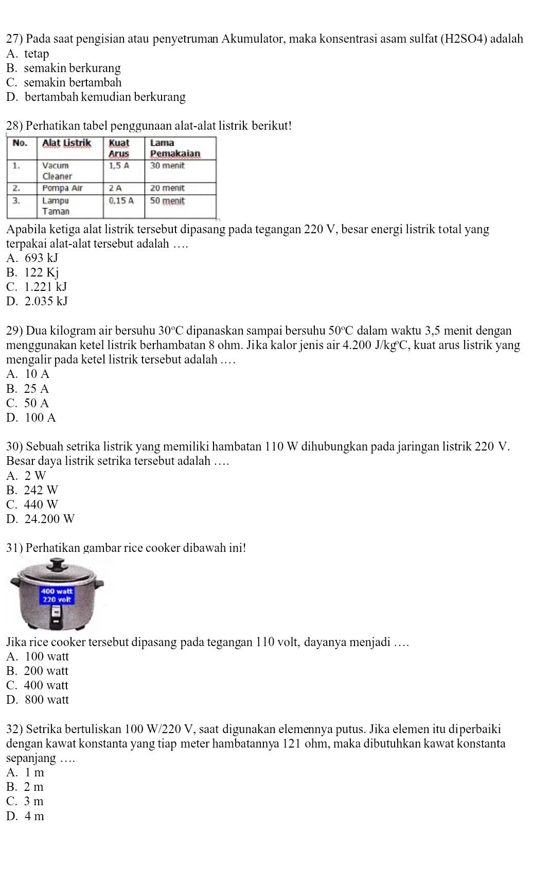 27) * Pada saat pengisian atau penyetruman Akumulator, maka konsentrasi asam sulfat (H2SO4) adalah
A. tetap
B. semakin berkurang
C. semakin bertambah
D. bertambah kemudian berkurang
28) Perhatikan tabel penggunaan alat-alat listrik berikut!
Apabila ketiga alat listrik tersebut dipasang pada tegangan 220 V, besar energi listrik total yang
terpakai alat-alat tersebut adalah …
A. 693 kJ
B. 122 Kj
C. 1.221 kJ
D. 2.035 kJ
29) Dua kilogram air bersuhu 30°C dipanaskan sampai bersuhu 50°C dalam waktu 3,5 menit dengan
menggunakan ketel listrik berhambatan 8 ohm. Jika kalor jenis air 4.200 J/kg°C, kuat arus listrik yang
mengalir pada ketel listrik tersebut adalah …
A. 10 A
B. 25 A
C. 50 A
D. 100 A
30) Sebuah setrika listrik yang memiliki hambatan 110 W dihubungkan pada jaringan listrik 220 V.
Besar daya listrik setrika tersebut adalah …
A. 2 W
B. 242 W
C. 440 W
D. 24.200 W
31) Perhatikan gambar rice cooker dibawah ini!
Jika rice cooker tersebut dipasang pada tegangan 110 volt, dayanya menjadi …
A. 100 watt
B. 200 watt
C. 400 watt
D. 800 watt
32) Setrika bertuliskan 100 W/220 V, saat digunakan elemennya putus. Jika elemen itu diperbaiki
dengan kawat konstanta yang tiap meter hambatannya 121 ohm, maka dibutuhkan kawat konstanta
sepanjang …
A. 1 m
B. 2 m
C. 3 m
D. 4 m