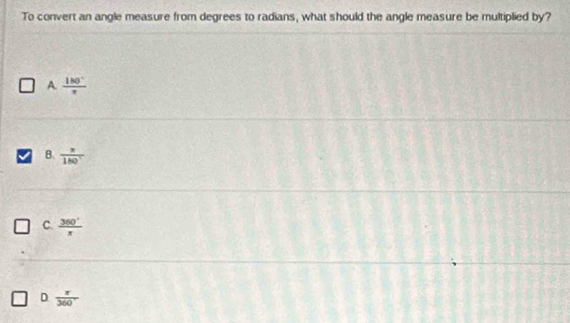 To convert an angle measure from degrees to radians, what should the angle measure be multiplied by?
A  180°/π  
B.  π /180° 
C.  360°/π  
D  π /360 