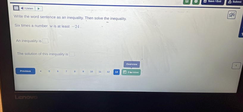 Save / Exit 
◀》 Listen 
Write the word sentence as an inequality. Then solve the inequality. 
Six times a number w is at least -24. 
An inequality is □. 
The solution of this inequality is □. 
Overview 
< 
Previous  4 5 6 7 8 9 10 11 12 13 U Ce rview 
Lenove