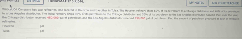 TANÄPMÄTH7 5.R.046. MY NOTES ASK YOUR TEACHER 
Wildcat Oil Company has two refineries, one located in Houston and the other in Tulsa. The Houston refinery ships 60% of its petroleum to a Chicago distributor and 40% of its petroleum 
to a Los Angeles distributor. The Tulsa refinery ships 30% of its petroleum to the Chicago distributor and 70% of its petroleum to the Los Angeles distributor. Assume that, over the year
the Chicago distributor received 450,000 gal of petroleum and the Los Angeles distributor received 750,000 gal of petroleum. Find the amount of petroleum produced at each of Wildcat's 
refneries. 
_ 
Houston gal 
_ 
Tulsa gal