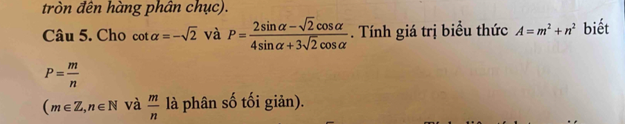 tròn đên hàng phân chục). 
Câu 5. Cho cot alpha =-sqrt(2) và P= (2sin alpha -sqrt(2)cos alpha )/4sin alpha +3sqrt(2)cos alpha  . Tính giá trị biểu thức A=m^2+n^2 biết
P= m/n 
(m∈ Z, n∈ N và  m/n  là phân số tối giản).