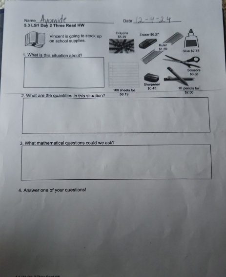 Name 
5.3 LS1 Day 2 Three Read HW Date 
Crayons 
on school supplies. Vincent is going to stock up $5 29 Eraser $0.27
$1.59 Ruller Glue $2.75
1. What is this situation about? 
Scissors $3.88
Sharpener
100 sheets for 
2. What are the quantities in this situation? $8.19 $0.45 10 pencils for $2.50
3. What mathematical questions could we ask? 
4. Answer one of your questions!