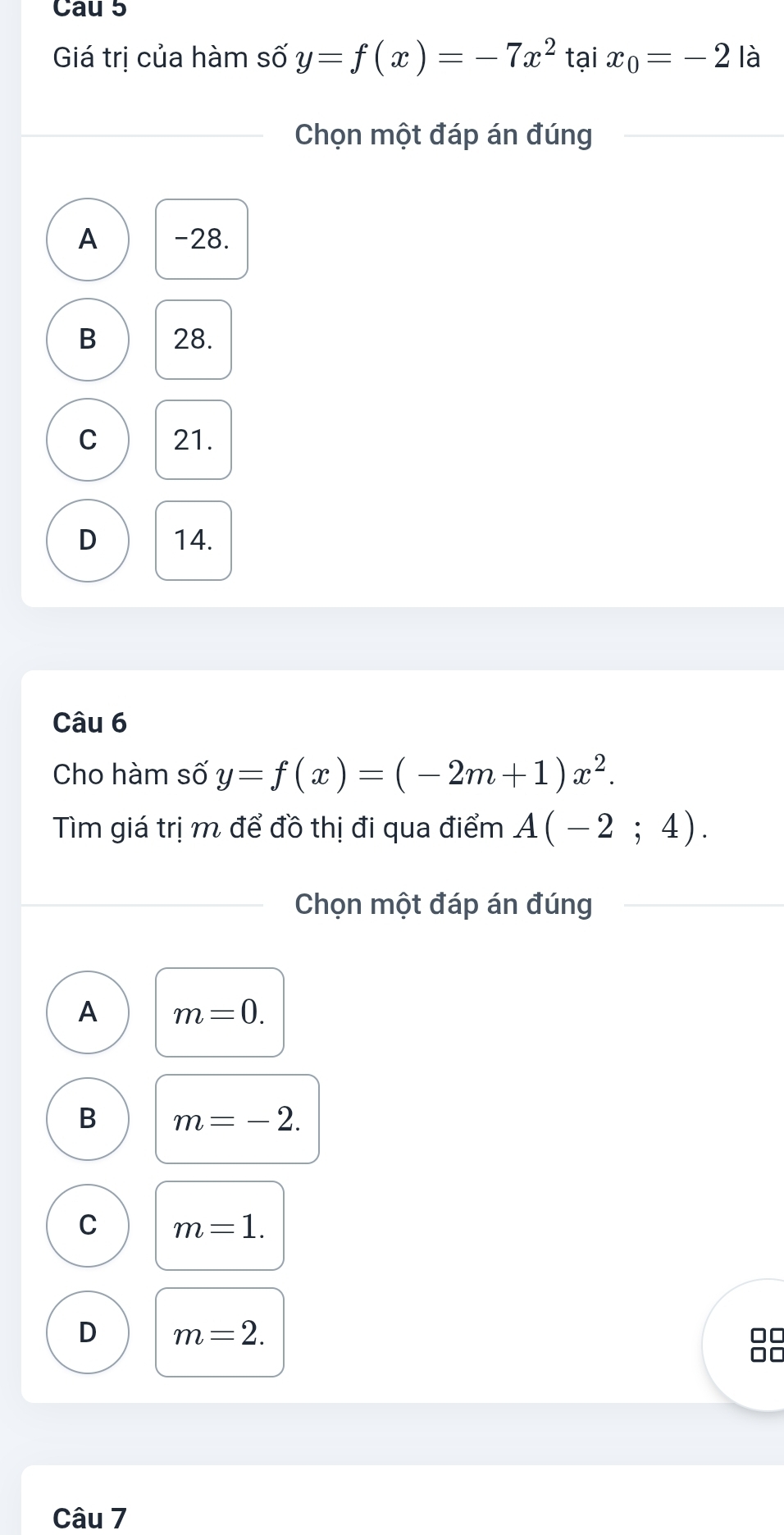 Cau 5
Giá trị của hàm số y=f(x)=-7x^2 tại x_0=-2 là
Chọn một đáp án đúng
A -28.
B 28.
C 21.
D 14.
Câu 6
Cho hàm số y=f(x)=(-2m+1)x^2. 
Tìm giá trị m để đồ thị đi qua điểm A(-2;4). 
Chọn một đáp án đúng
A m=0.
B m=-2.
C m=1.
D m=2.
□□
I
Câu 7