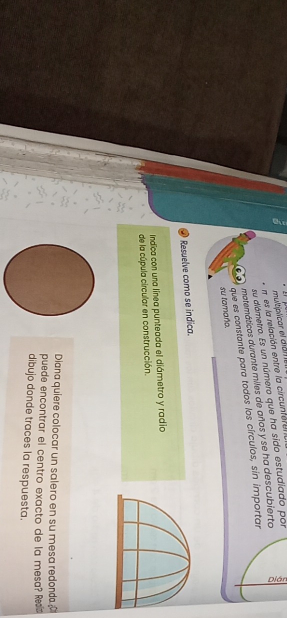 multiplicar el diamel 
n es la relación entre la circunferena 
su diámetro. Es un número que ha sido estudiado por 
matemáticos durante miles de años y se ha descubierto a 
que es constante para todos los círculos, sin importar 
su tamaño. 
Resuelve como se indica. 
Indica con una línea punteada el diámetro y radio 
de la cúpula circular en construcción. 
Diana quiere colocar un salero en su mesa redonda. 
puede encontrar el centro exacto de la mesa? Reaí 
dibujo donde traces la respuesta.