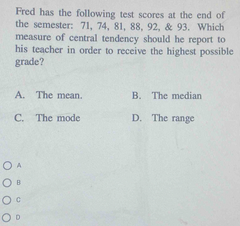 Fred has the following test scores at the end of
the semester: 71, 74, 81, 88, 92, & 93. Which
measure of central tendency should he report to
his teacher in order to receive the highest possible
grade?
A. The mean. B. The median
C. The mode D. The range
A
B
C
D