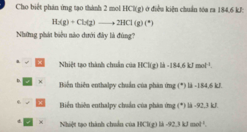 Cho biết phản ứng tạo thành 2 mol HCl(g () ở điều kiện chuẩn tỏa ra 184,6 kJ :
H_2(g)+Cl_2(g)to 2HCl(g)(*)
Những phát biểu nào dưới đây là đúng?
a. × Nhiệt tạo thành chuẩn của HCl(g) a-184,6kJmol^(-1).
b. × Biến thiên enthalpy chuẩn của phản ứng (*) là -184,6 kJ.
c. × Biến thiên enthalpy chuẩn của phản ứng (*) là -92,3 kJ.
d. × Nhiệt tạo thành chuẩn của HCl(g) là -92, 3kJmol^(-1).