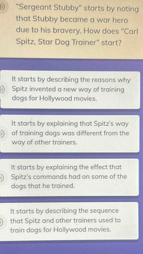 “Sergeant Stubby” starts by noting
that Stubby became a war hero
due to his bravery. How does “Carl
Spitz, Star Dog Trainer" start?
It starts by describing the reasons why
Spitz invented a new way of training
dogs for Hollywood movies.
It starts by explaining that Spitz's way
of training dogs was different from the
way of other trainers.
It starts by explaining the effect that
) Spitz’s commands had on some of the
dogs that he trained.
It starts by describing the sequence
that Spitz and other trainers used to
train dogs for Hollywood movies.