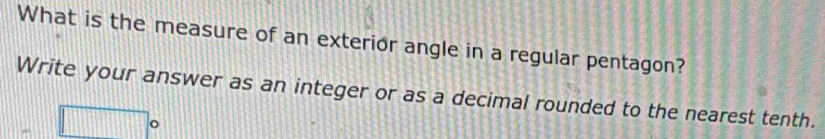 What is the measure of an exterior angle in a regular pentagon? 
Write your answer as an integer or as a decimal rounded to the nearest tenth. 
o