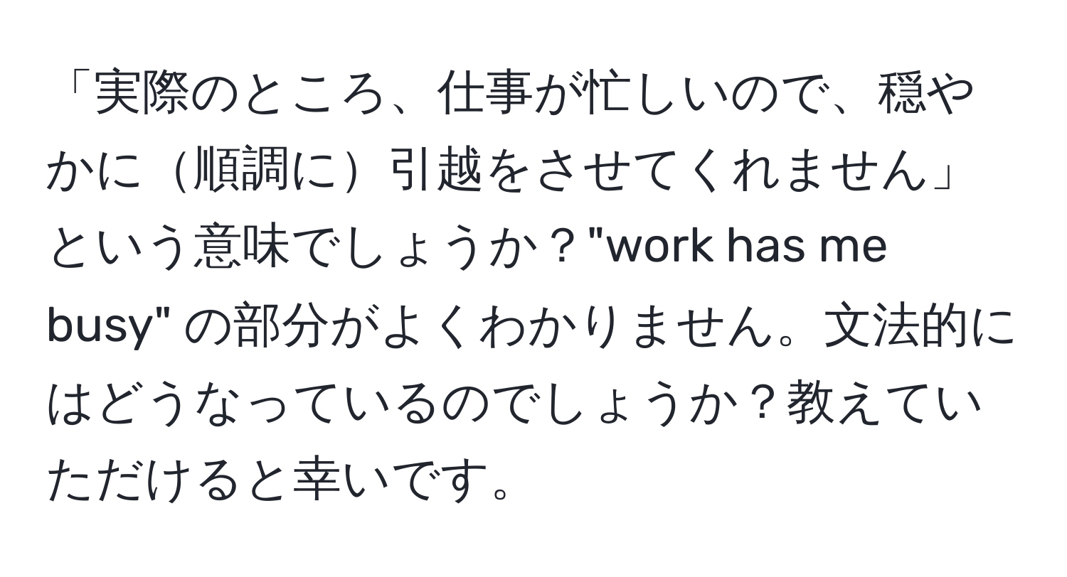 「実際のところ、仕事が忙しいので、穏やかに順調に引越をさせてくれません」という意味でしょうか？"work has me busy" の部分がよくわかりません。文法的にはどうなっているのでしょうか？教えていただけると幸いです。