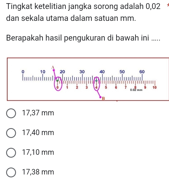 Tingkat ketelitian jangka sorong adalah 0,02
dan sekala utama dalam satuan mm.
Berapakah hasil pengukuran di bawah ini .....
17,37 mm
17,40 mm
17,10 mm
17,38 mm