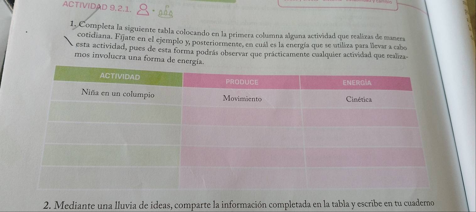 ACTIVIDAD 9.2.1. 
1. Completa la siguiente tabla colocando en la primera columna alguna actividad que realizas de manera 
cotidiana. Fíjate en el ejemplo y, posteriormente, en cuál es la energía que se utiliza para llevar a cabo 
esta actividad, pues de esta forma podrás observar que prácticamente cualquier actividad que realiza- 
mos involucra una forma de energía. 
2. Mediante una lluvia de ideas, comparte la información completada en la tabla y escribe en tu cuaderno
