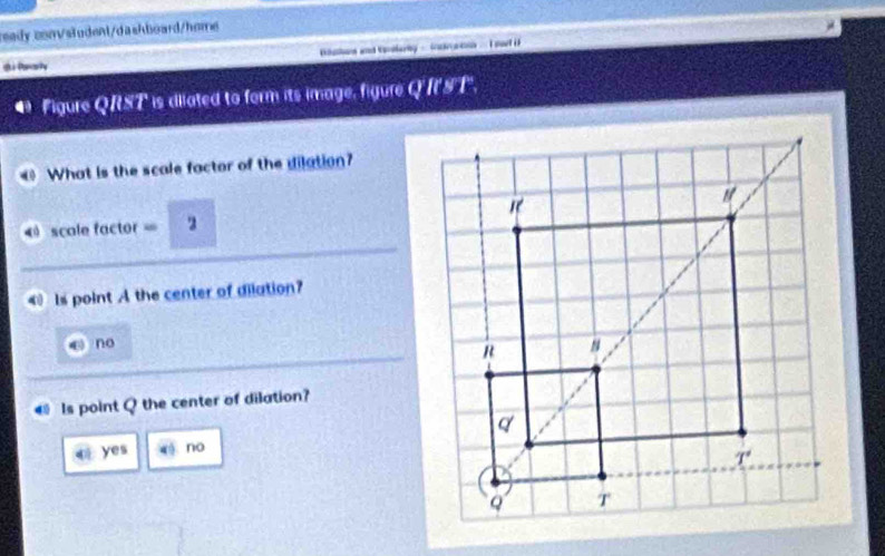 eady convsludenl/dashboard/home
dPnaiy Bathas and tarkery -  nce gns.I sat i
4 Figure QRST is diiated to form its image, figure QI'ST".
40 What is the scale factor of the dilation?
scale factor = 2
Is point A the center of dilation?
no
Is point Q the center of dilation?
q yes no