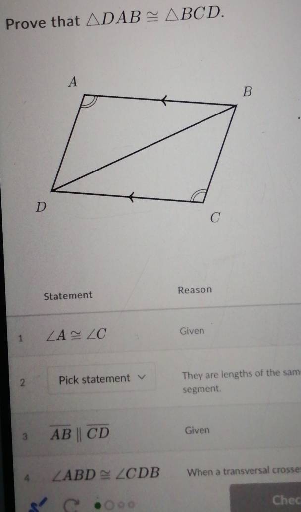 Prove that △ DAB≌ △ BCD. 
Statement Reason 
1 ∠ A≌ ∠ C
Given 
2 Pick statement They are lengths of the sam 
segment. 
3 overline ABparallel overline CD
Given 
4 ∠ ABD≌ ∠ CDB When a transversal crosse 
Chec