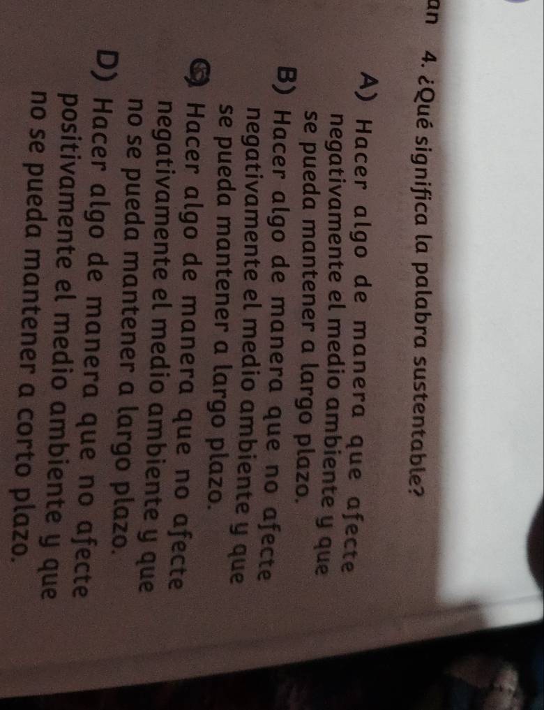 an 4. ¿Qué significa la palabra sustentable?
A) Hacer algo de manera que afecte
negativamente el medio ambiente y que
se pueda mantener a largo plazo.
B) Hacer algo de manera que no afecte
negativamente el medio ambiente y que
se pueda mantener a largo plazo.
6 Hacer algo de manera que no afecte
negativamente el medio ambiente y que
no se pueda mantener a largo plazo.
D) Hacer algo de manera que no afecte
positivamente el medio ambiente y que
no se pueda mantener a corto plazo.
