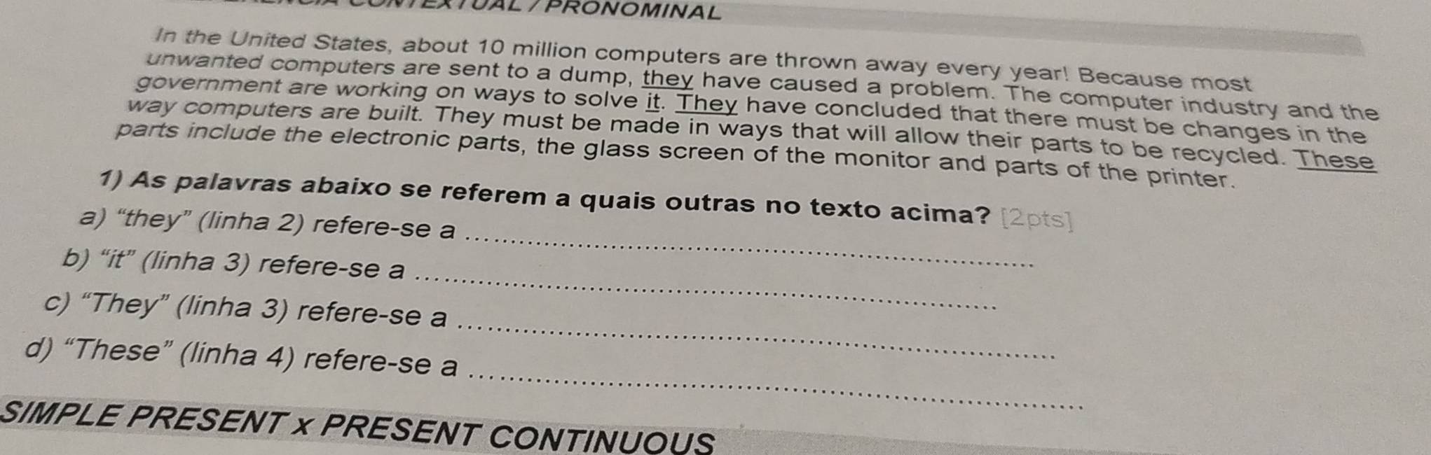 EXTUAL / PRONOMINAL 
In the United States, about 10 million computers are thrown away every year! Because most 
unwanted computers are sent to a dump, they have caused a problem. The computer industry and the 
government are working on ways to solve it. They have concluded that there must be changes in the 
way computers are built. They must be made in ways that will allow their parts to be recycled. These 
parts include the electronic parts, the glass screen of the monitor and parts of the printer. 
_ 
1) As palavras abaixo se referem a quais outras no texto acima? [2pts] 
a) “they” (linha 2) refere-se a 
_ 
b) “it” (linha 3) refere-se a 
_ 
c) “They” (linha 3) refere-se a 
_ 
d) “These” (linha 4) refere-se a 
SIMPLE PRESENT × PRESENT CONTINUOUS