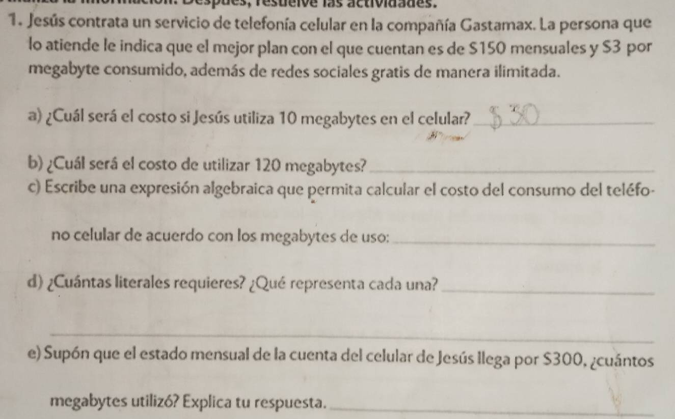 Jesús contrata un servicio de telefonía celular en la compañía Gastamax. La persona que 
lo atiende le indica que el mejor plan con el que cuentan es de $150 mensuales y $3 por 
megabyte consumido, además de redes sociales gratis de manera ilimitada. 
a) ¿Cuál será el costo si Jesús utiliza 10 megabytes en el celular?_ 
b) ¿Cuál será el costo de utilizar 120 megabytes?_ 
c) Escribe una expresión algebraica que permita calcular el costo del consumo del teléfo- 
no celular de acuerdo con los megabytes de uso:_ 
d) ¿Cuántas literales requieres? ¿Qué representa cada una?_ 
_ 
e) Supón que el estado mensual de la cuenta del celular de Jesús llega por $300, ¿cuántos 
megabytes utilizó? Explica tu respuesta._