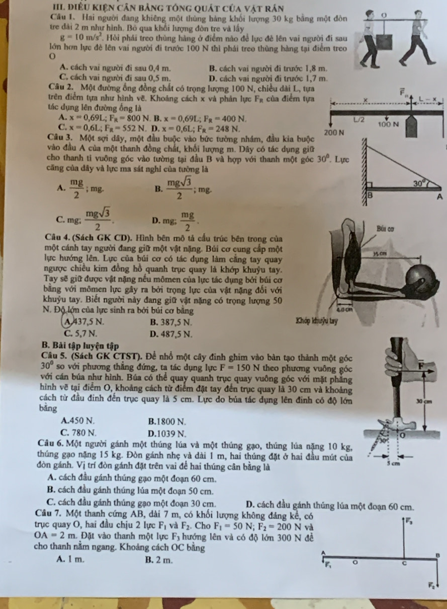 điÊU KIện cân bảng tổng quát của vật rán
Câu 1. Hai người đang khiêng một thùng hàng khối lượng 30 kg bằng một đòn
tre đài 2 m như hình, Bỏ qua khổi lượng đòn tre và lầy
g=10m/s^2 Hỏi phải treo thùng hàng ở điểm nào đề lực đẻ lên vai người đi sau
lớn hơn lực đề lên vai người đi trước 100 N thì phải treo thùng hàng tại điểm treo
o
A. cách vai người đi sau 0,4 m. B. cách vai người đi trước 1,8 m.
C. cách vai người đi sau 0,5 m. D. cách vai người đi trước 1,7 m.
Câu 2. Một đường ống đồng chất có trọng lượng 100 N, chiều dài L, tựa
trên điểm tựa như hình vẽ. Khoảng cách x và phản lực F_R của điểm tựa
tác dụng lên đường ống là
A. x=0.69L;F_R=800N B. x=0,69L;F_R=400N.
C. x=0,6L;F_R=552N. D. x=0,6L;F_R=248N.
Câu 3. Một sợi dây, một đầu buộc vào bức tường nhám, đầu kia buộc
vào đầu A của một thanh đồng chất, khối lượng m. Dây có tác dụng giữ
cho thanh tỉ vuông góc vào tường tại đầu B và hợp với thanh một góc 30° Lực
căng của dây và lực ma sát nghỉ của tường là
A.  mg/2 ;mg. B.  mgsqrt(3)/2 ;m R.
C. mg;  mgsqrt(3)/2 . D. mg; mg/2 .
Câu 4. (Sách GK CD). Hình bên mô tả cấu trúc bên trong của
một cánh tay người đang giữ một vật nặng. Búi cơ cung cấp một
lực hướng lên. Lực của búi cơ có tác dụng làm cằng tay quay
ngược chiều kim đồng hồ quanh trục quay là khớp khuỷu tay.
Tay sẽ giữ được vật nặng nếu mômen của lực tác dụng bởi búi cơ
bằng với mômen lực gây ra bởi trọng lực của vật nặng đối với
khuỷu tay. Biết người này đang giữ vật nặng có trọng lượng 50
N. Độ lớn của lực sinh ra bởi búi cơ bằng
A 437,5 N. B. 387,5 N. 
C. 5,7 N. D. 487,5 N.
B. Bải tập luyện tập
Câu 5. (Sách GK CTST). Đề nhổ một cây đinh ghim vào bàn tạo thành một góc
30° so với phương thẳng đứng, ta tác dụng lực F=150N theo phương vuông góc
với cán búa như hình. Búa có thể quay quanh trục quay vuông góc với mặt phẳng
hình vẽ tại điểm O, khoảng cách từ điểm đặt tay đến trục quay là 30 cm và khoảng
cách từ đầu đinh đến trục quay là 5 cm. Lực do bủa tắc dụng lên định có độ lớn
bàng
A.450 N. B.1800 N.
C. 780 N. D.1039 N.
Câu 6. Một người gánh một thúng lúa và một thúng gạo, thúng lúa nặng 10 kg,
thúng gạo nặng 15 kg. Đòn gánh nhẹ và dài 1 m, hai thúng đặt ở hai đầu mút của
đòn gánh. Vị trí đòn gánh đặt trên vai để hai thúng cân bằng là 
A. cách đầu gánh thúng gạo một đoạn 60 cm.
B. cách đầu gánh thúng lúa một đoạn 50 cm.
C. cách đầu gánh thúng gạo một đoạn 30 cm. D. cách đầu gánh thúng lúa một đoạn 60 cm.
Câu 7. Một thanh cứng AB, dài 7 m, có khối lượng không đảng kể, 
trục quay O, hai đầu chịu 2 lực F_1 và F_2. Cho F_1=50N;F_2=200 N
OA=2m. Đặt vào thanh một lực F_3 hướng lên và có độ lớn 300 N 
cho thanh nằm ngang. Khoảng cách OC bằng
A. 1 m. B. 2 m.