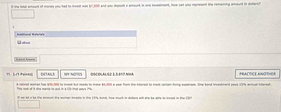 If the total amount of money you had to invest was $7,000 and you deposit x amount in one investment, how can you represent the remaining amount in dollars? 
t 
Additional Materials 
eBook 
Submit Answer 
11. [-/1 Points] DETAILS MY NOTES OSCOLALG2 2.3.017.NVA PRACTICE ANOTHER 
A retired woman has $50,000 to invest but needs to make $6,000 a year from the interest to meet certain living expenses. One bond investment pays 15% annual interest. 
The rest of it she wants to put in a CD that pays 7%. 
If we let x be the amount the woman invests in the 15% bond, how much in dollars will she be able to invest in the CD?