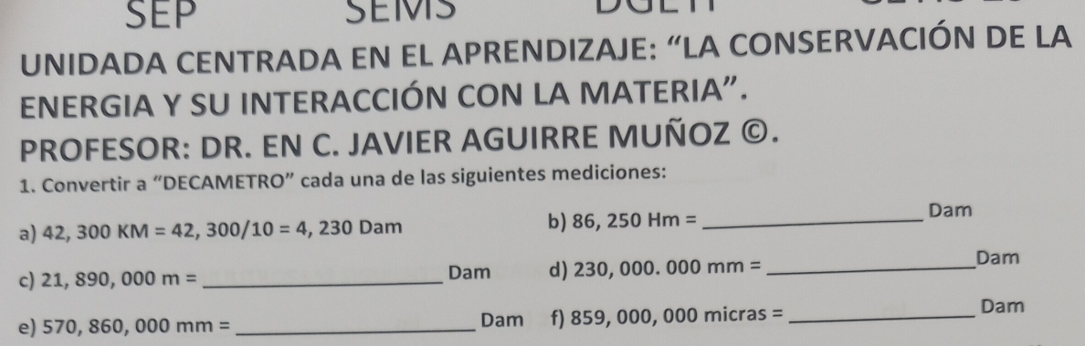 SEP SEMS 
UNIDADA CENTRADA EN EL APRENDIZAJE: “LA CONSERVACIÓN DE LA 
ENERGIA Y SU INTERACCIÓN CON LA MATERIA". 
PROFESOR: DR. EN C. JAVIER AGUIRRE MUÑOZ ©. 
1. Convertir a “DECAMETRO” cada una de las siguientes mediciones: 
a) 42,300KM=42,300/10=4,230Dam b) 86,250Hm= _ 
Dam
c) 21,890,000m= _ Dam d) 230,000.000mm= _ 
Dam
e) 570,860,000mm= _ Dam f) 859,000,000micras= _ 
Dam