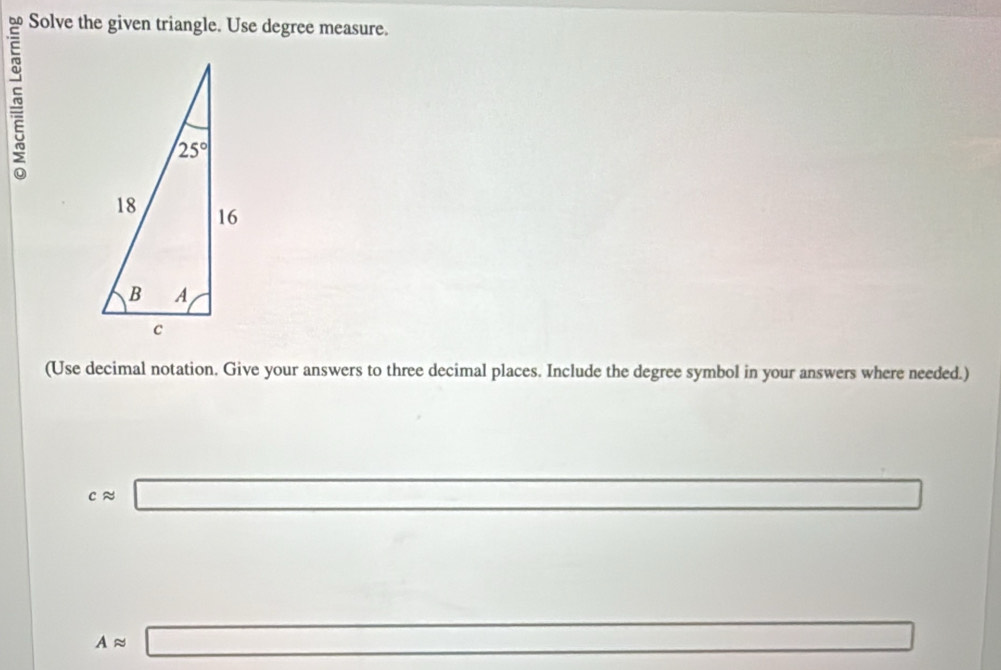 Solve the given triangle. Use degree measure.
(Use decimal notation. Give your answers to three decimal places. Include the degree symbol in your answers where needed.)
capprox □ ∴ △ ADEsim △ A△ x
Aapprox □