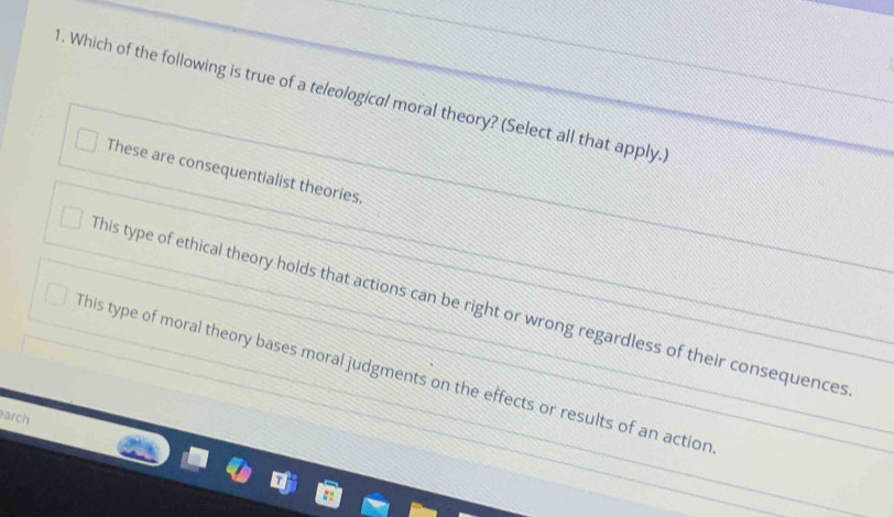 Which of the following is true of a teleological moral theory? (Select all that apply.
These are consequentialist theories.
This type of ethical theory holds that actions can be right or wrong regardless of their consequences
This type of moral theory bases moral judgments on the effects or results of an action
arch