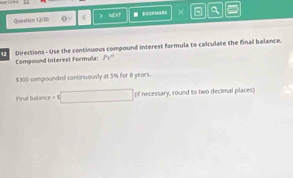 ever Liska 
Question 12/20 < > NEXT SOOKMARK × a 
12 Directions - Use the continuous compound interest formula to calculate the final balance. 
Compound Interest Formula: Pe^(rt)
$300 compounded continuously at 5% for 8 years. 
Final balance =$□ (if necessary, round to two decimal places)