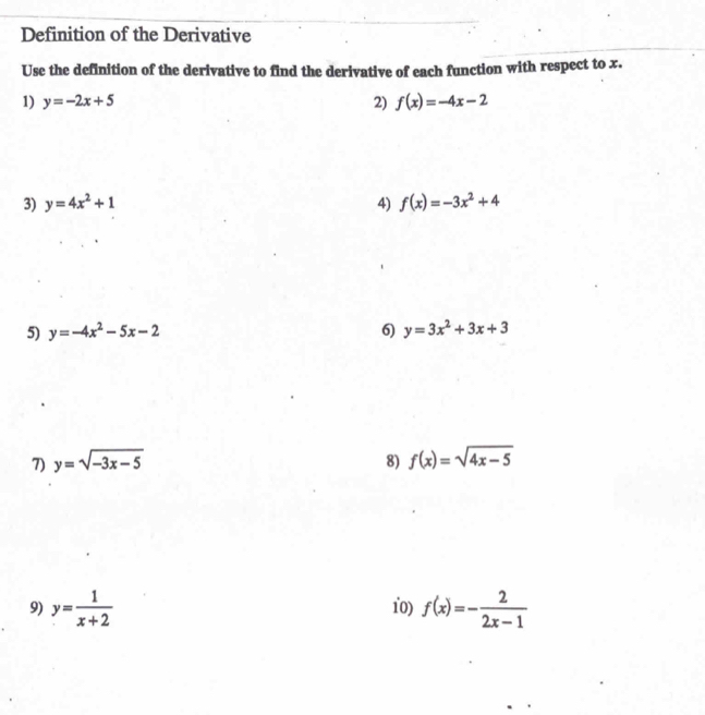 Definition of the Derivative 
Use the definition of the derivative to find the derivative of each function with respect to x. 
1) y=-2x+5 2) f(x)=-4x-2
3) y=4x^2+1 4) f(x)=-3x^2+4
5) y=-4x^2-5x-2 6) y=3x^2+3x+3
7) y=sqrt(-3x-5) 8) f(x)=sqrt(4x-5)
9) y= 1/x+2  10) f(x)=- 2/2x-1 