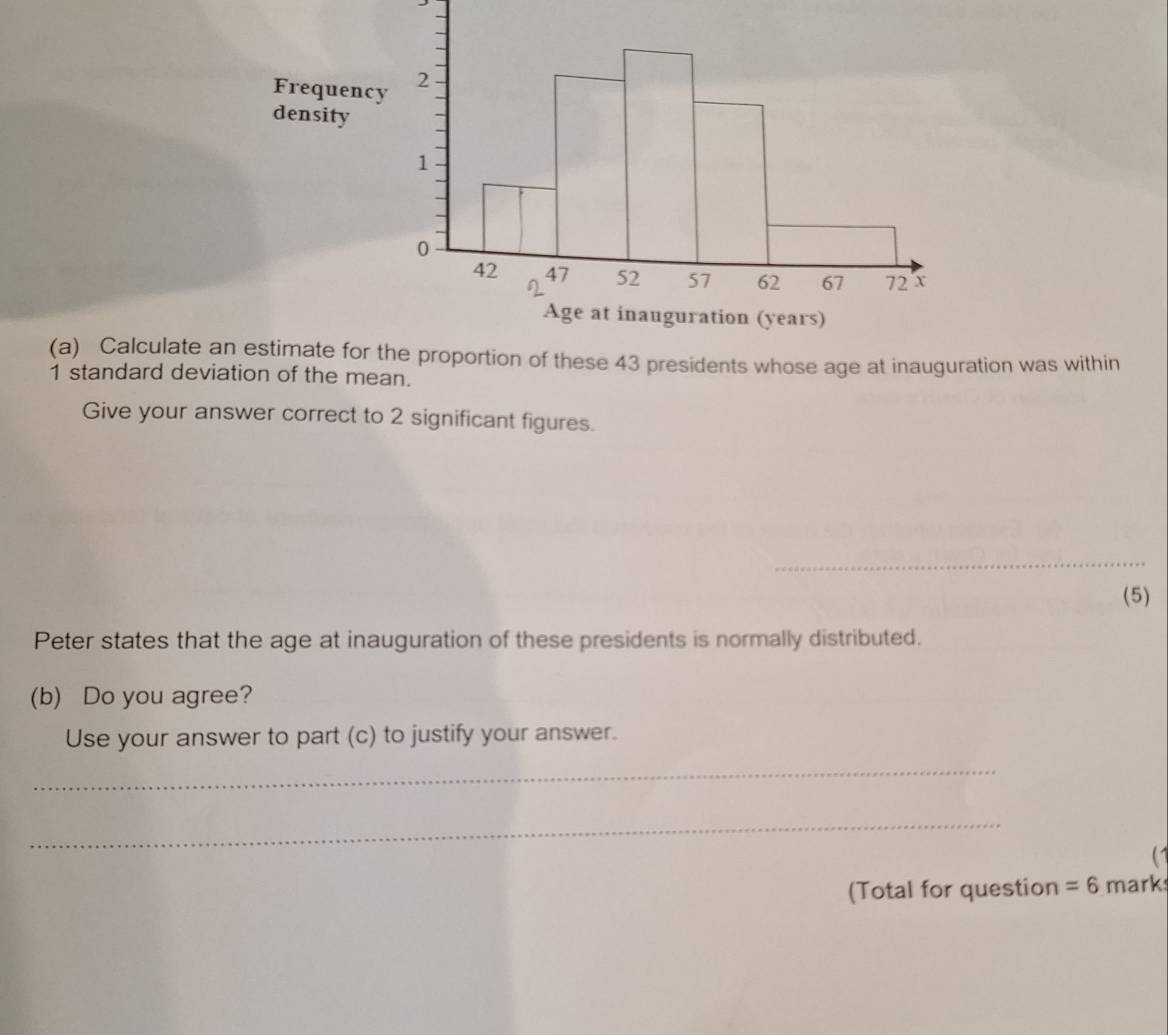 Fr 
de 
(a) Calculate an estimr the proportion of these 43 presidents whose age at inauguration was within
1 standard deviation of the mean. 
Give your answer correct to 2 significant figures. 
_ 
(5) 
Peter states that the age at inauguration of these presidents is normally distributed. 
(b) Do you agree? 
Use your answer to part (c) to justify your answer. 
_ 
_ 
(Total for question =6 mark