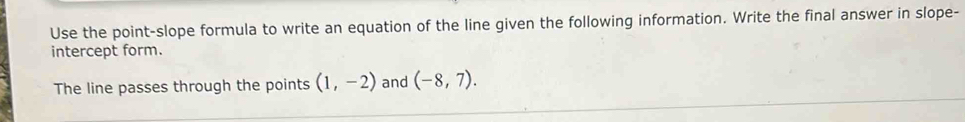 Use the point-slope formula to write an equation of the line given the following information. Write the final answer in slope- 
intercept form. 
The line passes through the points (1,-2) and (-8,7).