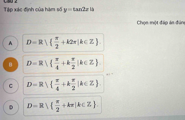 Cau 2
Tập xác định của hàm số y=tan 2x là
Chọn một đáp án đúng
A D=R|  π /2 +k2π |k∈ Z.
B D=R|  π /4 +k π /2 |k∈ Z.
C D=R|  π /4 +k π /2 |k∈ Z.
D D=R|  π /2 +kπ |k∈ Z.