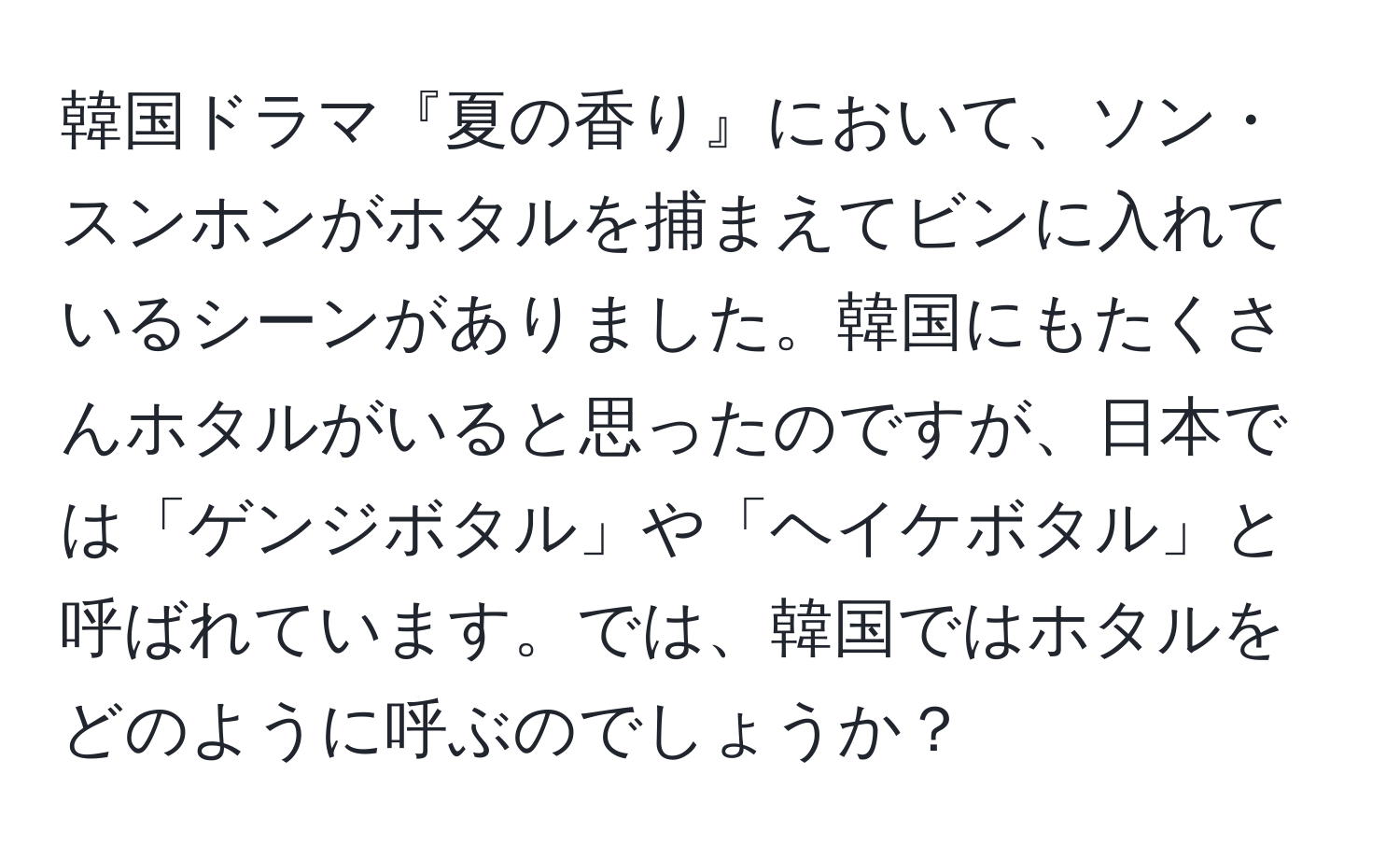 韓国ドラマ『夏の香り』において、ソン・スンホンがホタルを捕まえてビンに入れているシーンがありました。韓国にもたくさんホタルがいると思ったのですが、日本では「ゲンジボタル」や「ヘイケボタル」と呼ばれています。では、韓国ではホタルをどのように呼ぶのでしょうか？