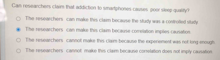 Can researchers claim that addiction to smartphones causes poor sleep quality?
The researchers can make this claim because the study was a controlled study.
The researchers can make this claim because correlation implies causation.
The researchers cannot make this claim because the experiement was not long enough.
The researchers cannot make this claim because correlation does not imply causation.