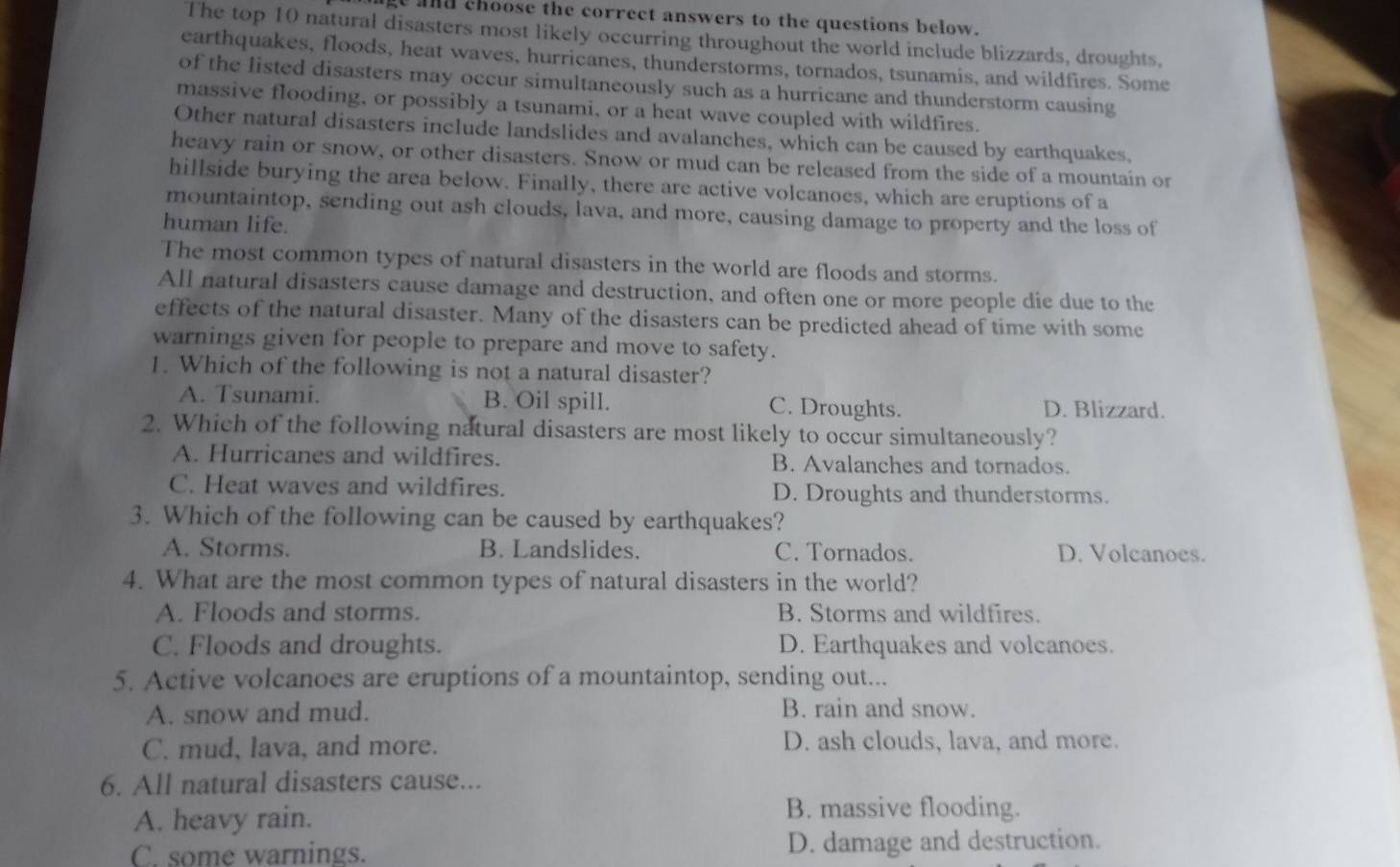 and choose the correct answers to the questions below.
The top 10 natural disasters most likely occurring throughout the world include blizzards, droughts,
earthquakes, floods, heat waves, hurricanes, thunderstorms, tornados, tsunamis, and wildfires. Some
of the listed disasters may occur simultaneously such as a hurricane and thunderstorm causing
massive flooding, or possibly a tsunami, or a heat wave coupled with wildfires.
Other natural disasters include landslides and avalanches, which can be caused by earthquakes,
heavy rain or snow, or other disasters. Snow or mud can be released from the side of a mountain or
hillside burying the area below. Finally, there are active volcanoes, which are eruptions of a
mountaintop, sending out ash clouds, lava, and more, causing damage to property and the loss of
human life.
The most common types of natural disasters in the world are floods and storms.
All natural disasters cause damage and destruction, and often one or more people die due to the
effects of the natural disaster. Many of the disasters can be predicted ahead of time with some
warnings given for people to prepare and move to safety.
1. Which of the following is not a natural disaster?
A. Tsunami. B. Oil spill. C. Droughts. D. Blizzard.
2. Which of the following natural disasters are most likely to occur simultaneously?
A. Hurricanes and wildfires. B. Avalanches and tornados.
C. Heat waves and wildfires. D. Droughts and thunderstorms.
3. Which of the following can be caused by earthquakes?
A. Storms. B. Landslides. C. Tornados. D. Volcanoes.
4. What are the most common types of natural disasters in the world?
A. Floods and storms. B. Storms and wildfires.
C. Floods and droughts. D. Earthquakes and volcanoes.
5. Active volcanoes are eruptions of a mountaintop, sending out...
A. snow and mud. B. rain and snow.
C. mud, lava, and more. D. ash clouds, lava, and more.
6. All natural disasters cause...
A. heavy rain.
B. massive flooding.
C. some warnings. D. damage and destruction.