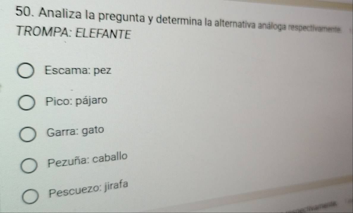 Analiza la pregunta y determina la alternativa análoga respectivamente.
TROMPA: ELEFANTE
Escama: pez
Pico: pájaro
Garra: gato
Pezuña: caballo
Pescuezo: jirafa