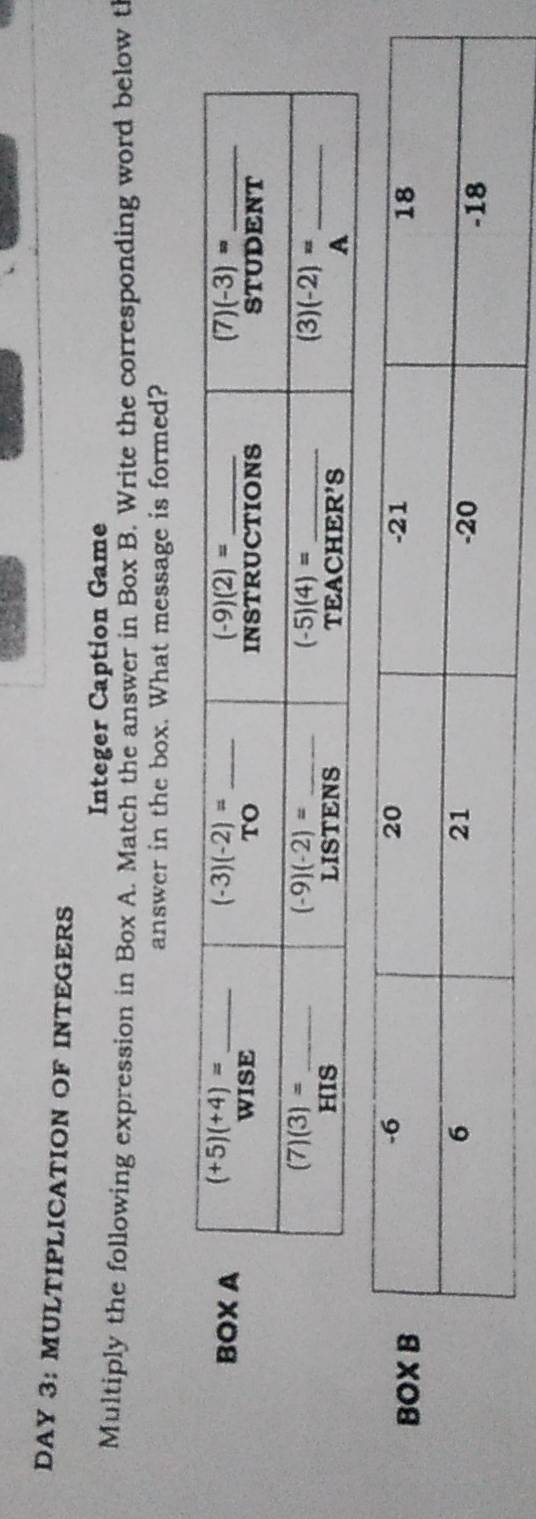 DAY 3: MULTIPLICATION OF INTEGERS
Integer Caption Game
Multiply the following expression in Box A. Match the answer in Box B. Write the corresponding word below t
answer in the box. What message is formed?
B
BO
