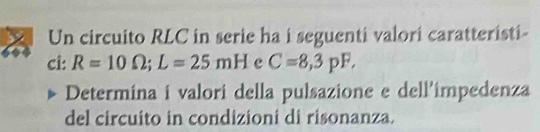 Un circuito RLC in serie ha i seguenti valori caratteristi- 
ci: R=10Omega; L=25mH c C=8,3pF, 
Determina i valori della pulsazione e dell'impedenza 
del circuito in condizioni di risonanza.